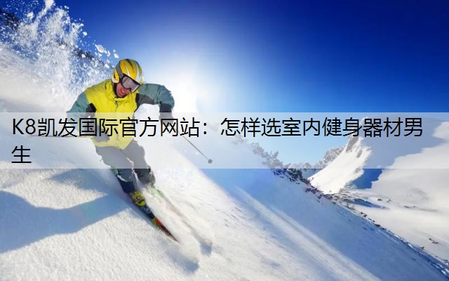 K8凯发国际官方网站：怎样选室内健身器材男生